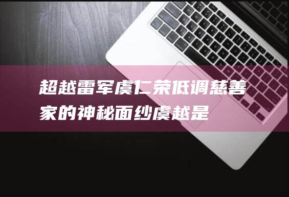 超越雷军！虞仁荣 低调慈善家的神秘面纱 (虞越是谁)