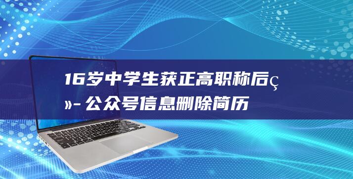 16岁中学生获正高职称后续 公众号信息删除 简历网页撤除 (16岁中学生能吃诺氟沙星吗)