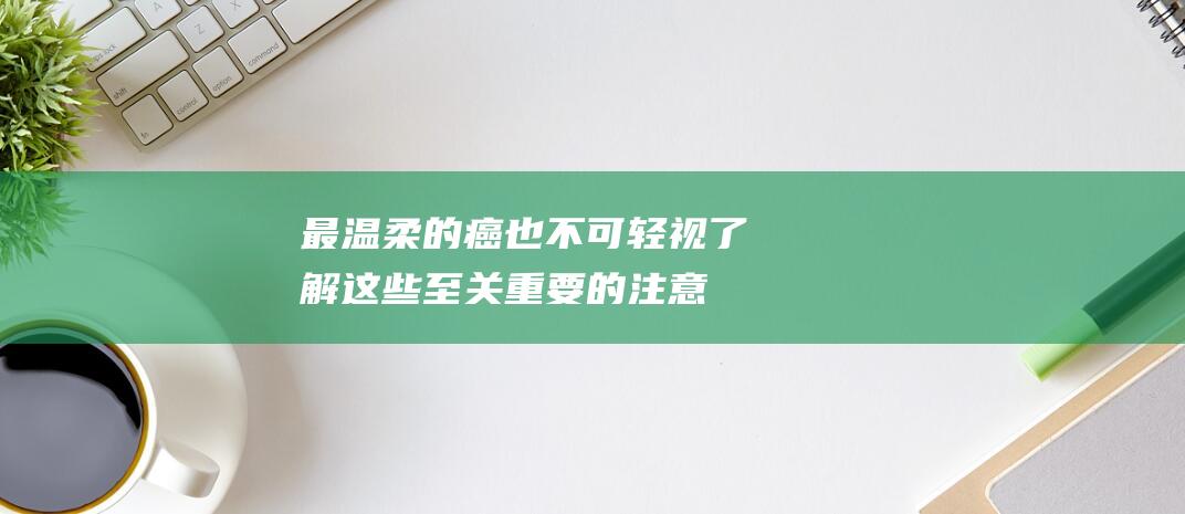 最温柔的癌也不可轻视！了解这些至关重要的注意事项 (最温柔的癌是什么癌)