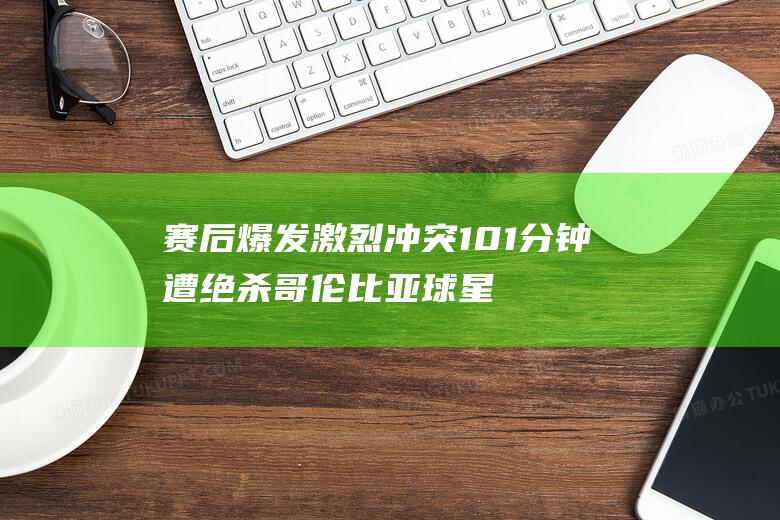 赛后爆发激烈冲突 101分钟遭绝杀 哥伦比亚球星大战 96分钟扳平 (赛后比赛)