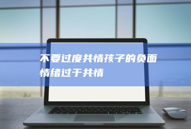 不要过度共情孩子的负面情绪 (过于共情)