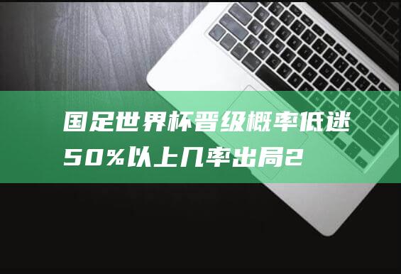 国足世界杯晋级概率低迷 50% 以上几率出局 2.2%直接晋级 (国足世界杯晋级概率)