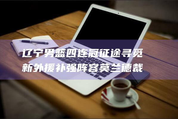 辽宁男篮四连冠征途 寻觅新外援补强阵容 莫兰德 裁掉双外援阿丘尔 (辽宁男篮四连败)