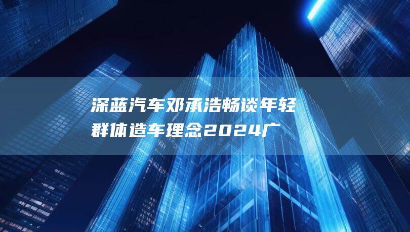 深蓝汽车邓承浩畅谈年轻群体造车理念 2024广州车展专访 目标2025年全球销量达50万辆 (深蓝汽车邓承浩)