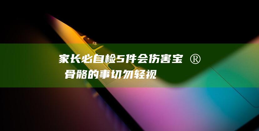 家长必自检！5件会伤害宝宝骨骼的事 切勿轻视 (家长自查怎么写)