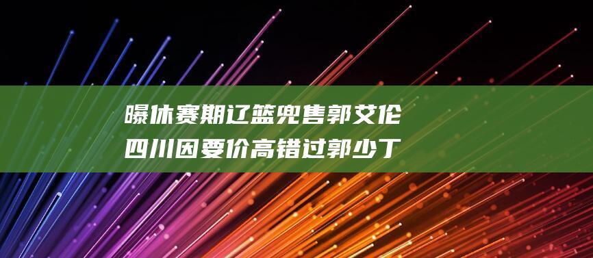 曝休赛期辽篮兜售郭艾伦 四川因要价高错过郭少 丁神双星 (辽篮时间表2021)