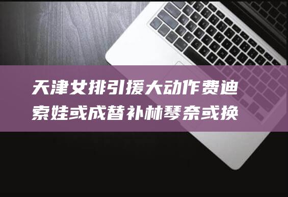 天津女排引援大动作 费迪索娃或成替补 林琴奈或换塔皮亚 (天津女排引援最新消息)