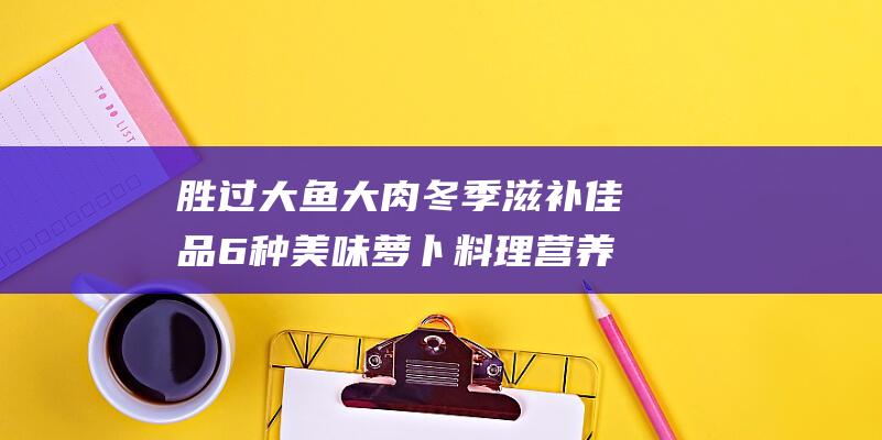 胜过大鱼大肉 冬季滋补佳品 6种美味萝卜料理 营养解馋 (胜过大鱼大肉的成语)