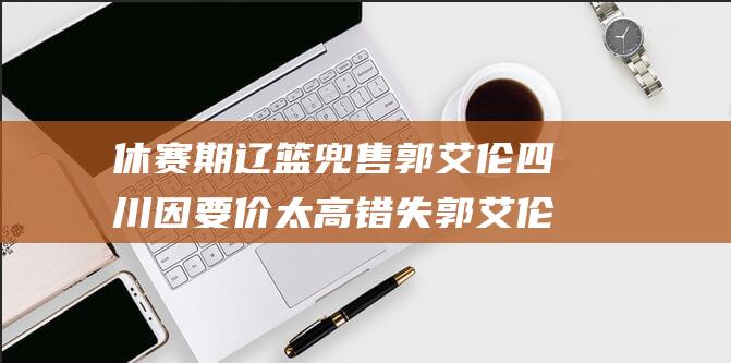 休赛期辽篮兜售郭艾伦 四川因要价太高错失郭艾伦和丁彦雨航 (辽篮时间表2021)