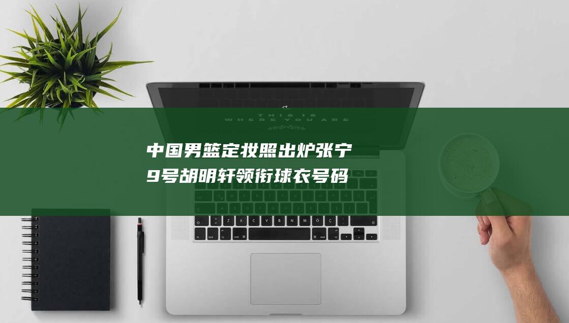 中国男篮定妆照出炉 张宁9号 胡明轩领衔球衣号码 杨瀚森51号 (中国男篮定妆照)