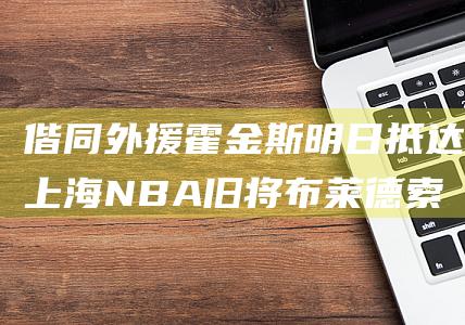 偕同外援霍金斯明日抵达上海 NBA旧将布莱德索重磅回归上海男篮