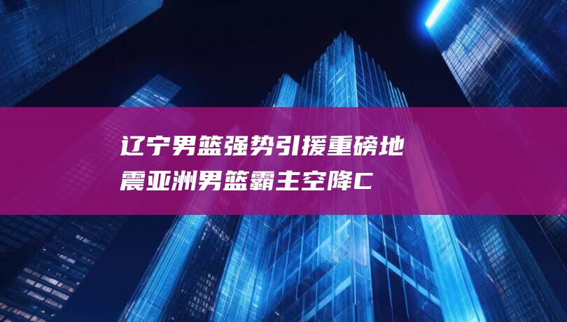 辽宁男篮强势引援 重磅地震！亚洲男篮霸主空降CBA 直指卫冕宝座 (辽宁男篮强势补强)