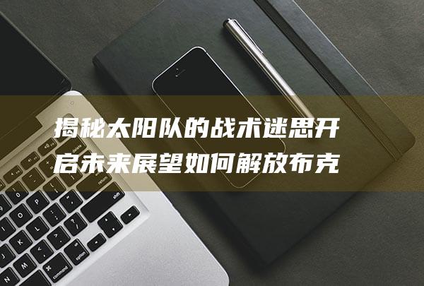 揭秘太阳队的战术迷思 开启未来展望 如何解放布克 (揭秘太阳队的教练是谁)