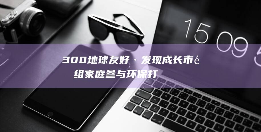 300 地球友好·发现成长市集 组家庭参与环保打卡 吸引超 (350 地球)