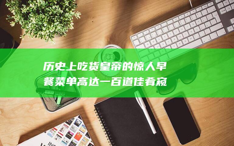 历史上吃货皇帝的惊人早餐菜单 高达一百道佳肴 窥探帝王饕餮盛宴 (哪位历史人物是吃货)