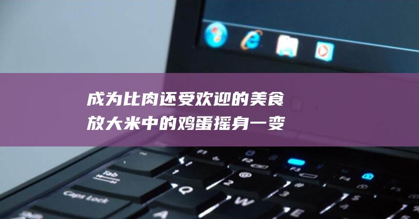 成为比肉还受欢迎的美食 放大米中的鸡蛋 摇身一变