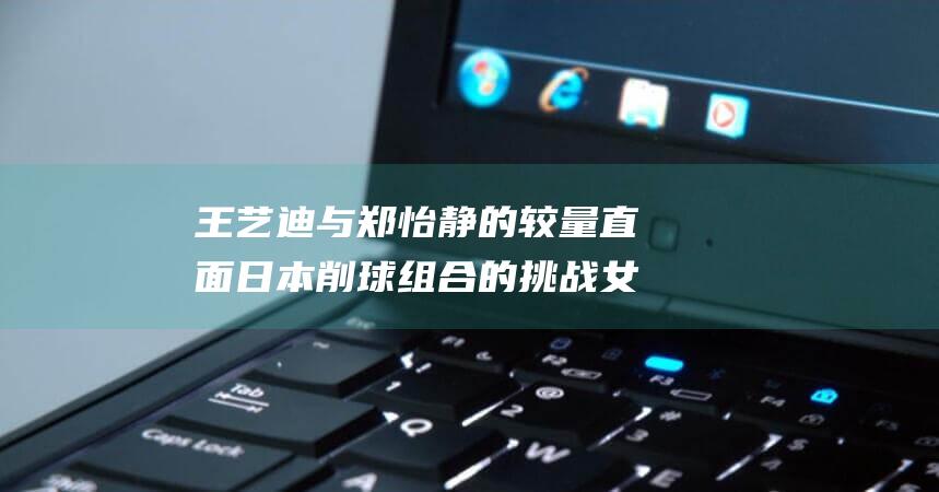 王艺迪与郑怡静的较量 直面日本削球组合的挑战 女双携手出战 幸运球成为关键 (王艺迪与郑怡同框)