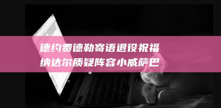 德约费德勒寄语退役祝福 纳达尔质疑阵容 小威萨巴伦卡致敬网坛巨匠 (德约费德勒h2h)