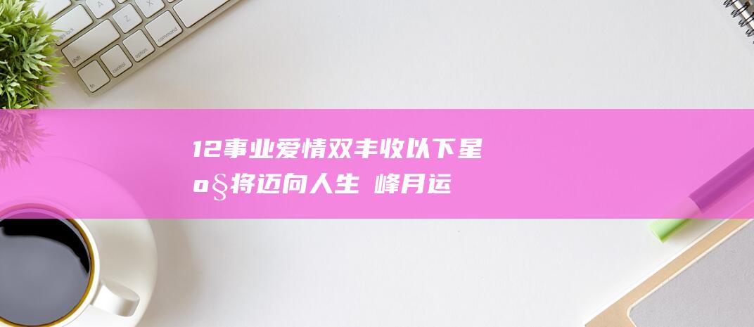 12 事业爱情双丰收 以下星座将迈向人生巔峰 月运势全面爆棚 (事业爱情二选一怎么解决)