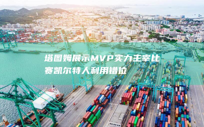 塔图姆展示MVP实力主宰比赛 凯尔特人利用错位优势碾压加兰德 (塔图姆太独了)