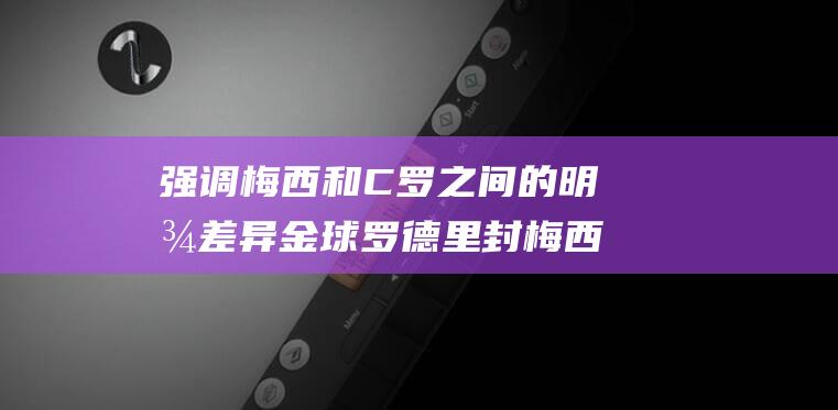 强调梅西和C罗之间的明显差异 金球罗德里封梅西为史上最伟大的球员 (梅西要求)