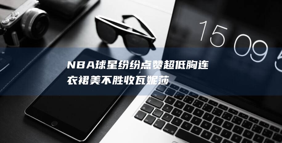 NBA球星纷纷点赞 超低胸连衣裙美不胜收 瓦妮莎惊艳亮相 (nba球星大合集)