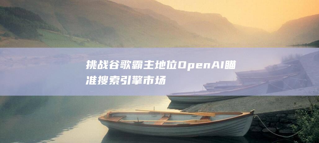 挑战谷歌霸主地位 OpenAI瞄准搜索引擎市场 拟推出新型浏览器 (谷歌挑战赛)