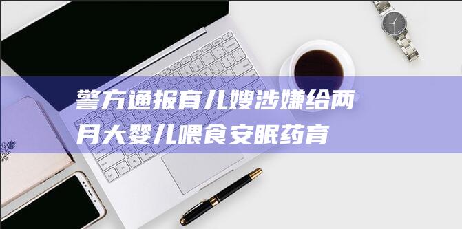 警方通报 育儿嫂涉嫌给两月大婴儿喂食安眠药 (育儿事件)