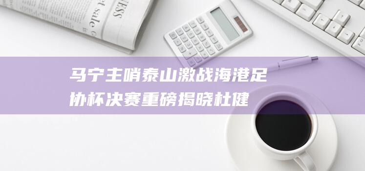 马宁主哨 泰山激战海港！足协杯决赛重磅揭晓 杜健鑫担任VAR裁判