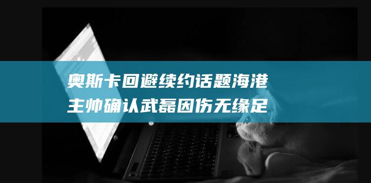 奥斯卡回避续约话题 海港主帅确认武磊因伤无缘足协杯决赛 (奥斯卡回归是第几章)