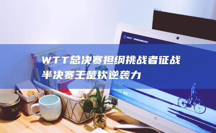 WTT总决赛 担纲挑战者征战半决赛 王楚钦逆袭力挫莫雷加德 (wtt总决赛赛程表)