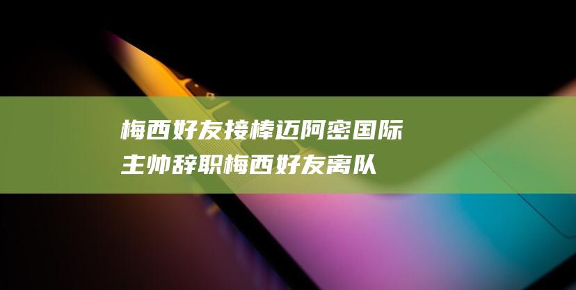 梅西好友接棒 迈阿密国际主帅辞职 (梅西好友离队)