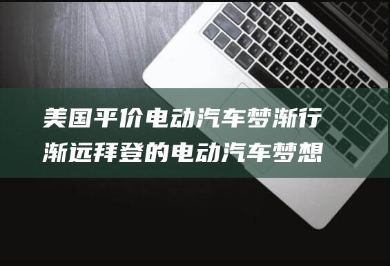 美国平价电动汽车梦渐行渐远 拜登的电动汽车梦想破灭 (美国平价电动汽车品牌)