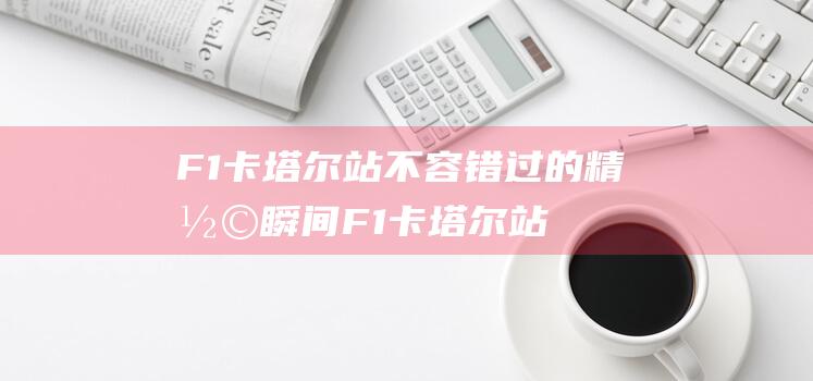 F1卡塔尔站 不容错过的精彩瞬间 (F1卡塔尔站维斯塔潘夺冠)