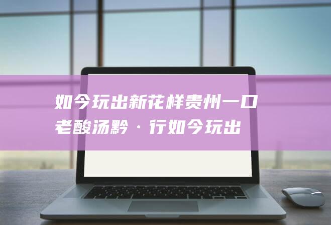 如今玩出新花样 贵州一口老酸汤 黔·行 (如今玩出新花样的说说)