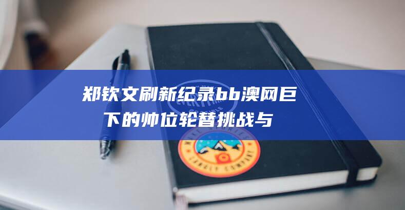 郑钦文刷新纪录 b b 澳网巨压下的帅位轮替 挑战与机遇交织 (小儿去虫的颗粒)