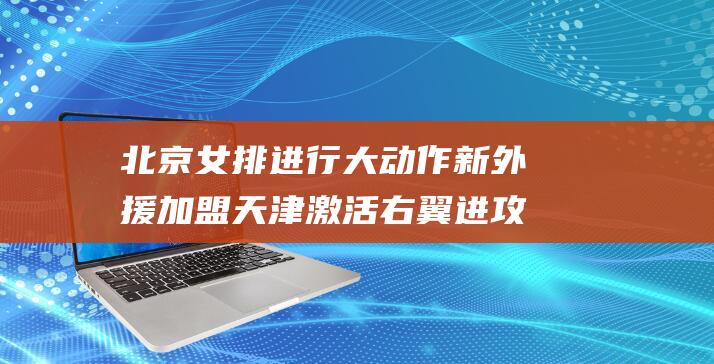 北京女排进行大动作 新外援加盟 天津激活右翼进攻 王云蕗回归 (北京 女排)