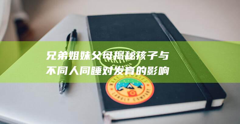 兄弟姐妹 父母 揭秘孩子与不同人同睡对发育的影响 祖父母还是独自一人 (兄弟姐妹父母的群名)