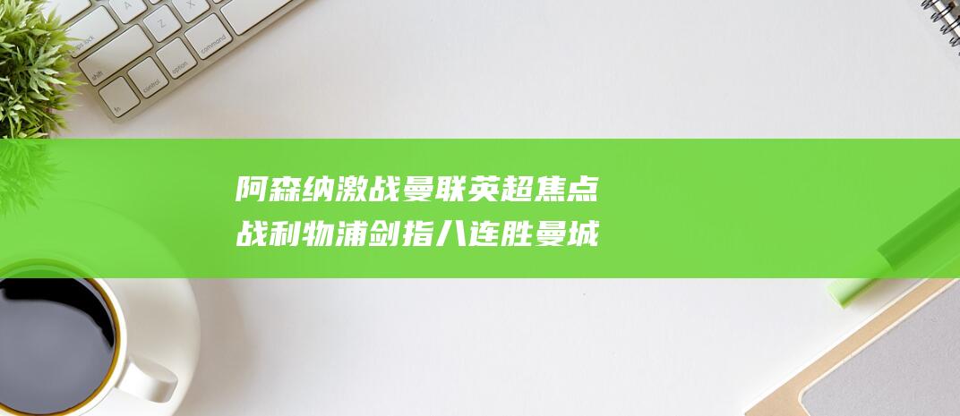 阿森纳激战曼联 英超焦点战 利物浦剑指八连胜 曼城力争止颓 (阿森纳激战曼联视频)