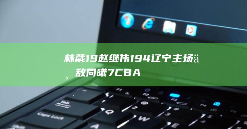 林葳19 赵继伟19 4 辽宁主场不敌同曦 7 CBA爆冷 (林葳赵继伟)