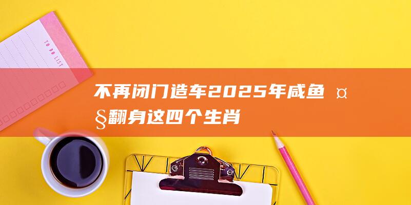 不再闭门造车 2025年咸鱼大翻身！这四个生肖贵人多多 好运加持 (不再闭门造车图片)