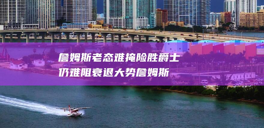 詹姆斯老态难掩 险胜爵士仍难阻衰退大势 (詹姆斯老化)