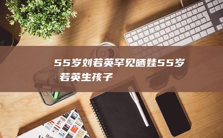 55岁刘若英罕见晒娃 (55岁刘若英生孩子)