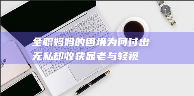 全职妈妈的困境 为何付出无私却收获显老与轻视 (全职妈妈的困境及对策)