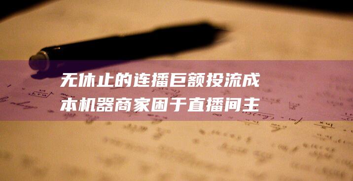 无休止的连播 巨额投流成本 机器 商家困于直播间 主播沦为 (无休止的连播剧有哪些)