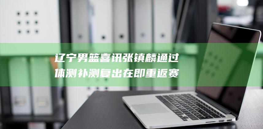 辽宁男篮喜讯 张镇麟通过体测补测复出在即 重返赛场 (辽宁男篮喜讯最新消息)