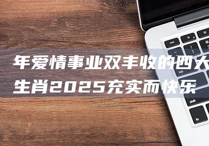 年爱情事业双丰收的四大生肖 2025 充实而快乐的一年 (爱情事业双丰收下一句怎么说才能对称)