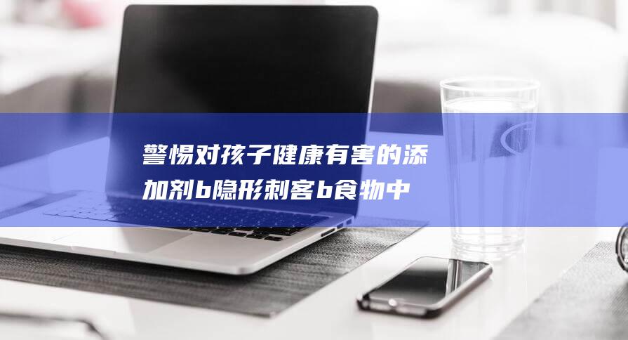 警惕对孩子健康有害的添加剂 b 隐形刺客 b 食物中的 (警惕对孩子健康的问题)