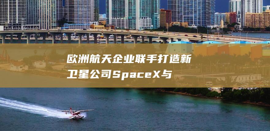 欧洲航天企业联手打造新卫星公司 SpaceX 与 星链正面交锋 (欧洲航天企业有哪些)