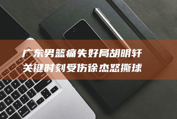 广东男篮痛失好局 胡明轩关键时刻受伤 徐杰怒撕球衣发泄失误 (广东男篮被绝杀)